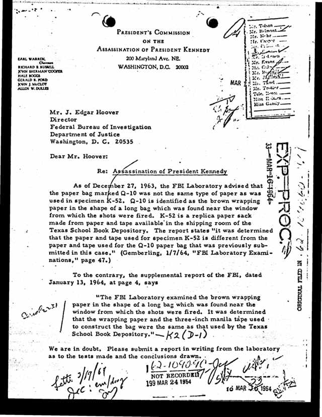 PRESIDENT'S COMMISSION ON THE ASSASSINATION OF PRESIDENT KENNEDY 200 Maryland Avc NE WASHINGTON D.C 20002 EARL WARREN Moms* RICHARD B RUSSELL JOHN SHERMAWCOOPER HALE BOGGS GERALD R TORD JOHN J McCLOY ALLEN W DULLES e   L / LA 
Mr J Edgar Hoover Director Federal Bureau of Investigation Department of Justice Washington D C 20535 Dear Mr Hoover Re As-sassination of President Kennedy As of Dece ber 27 1963 the FBI Laboratory advised that the paper bag mar ed 
Q-10 was not the same type of paper as was used in specimen -52 Q-10 is identified as the brown wrapping paper in the shape of a long bag which was found near the window from which the shots were 
fired K-52 is a replica paper sack made from paper and tape available in the shipping room of the Texas School Book Depository The report states "it was determined that the paper and tape used for specimen K-52 is different 
from the paper and tape used for the Q-10 paper bag that was previously sub mitted in this case. (Gemberling 1/7/64 "FBI Laboratory Exami nations, page 47.) To the contrary the supplemental report of the FBI dated January 13 1964 
at page 4 says "The FBI Laboratory examined the brown wrapping paper in the shape of a long bag which was found near the window from which the shots were fired It was determined that the wrapping paper and the 
three-inch manila tape used to construct the bag were the same as that used by the Texas School Book Depository. k2 ()-i)  We are in doubt Please submit a report in writing from the laboratory as to the tests 
made and the conclusions drawn DS NOT RECORDS 199 MAR 2419M ti r +oaf .wa .:.a { io MAR 1964 -s'' 