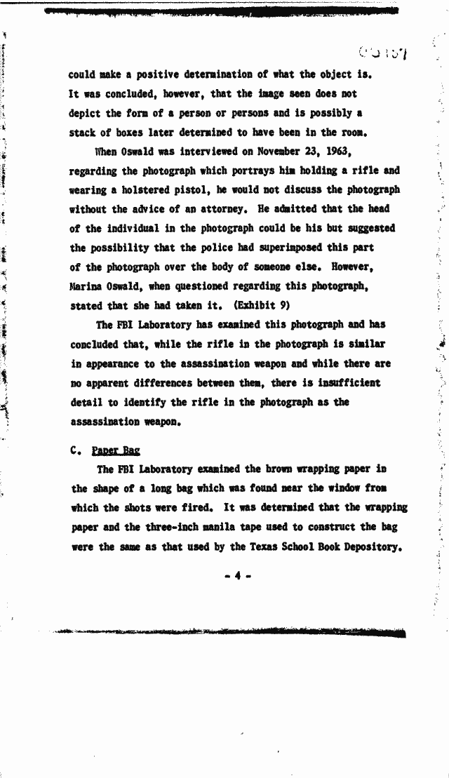 a could make a positive determination of what the object is It was concluded however that the image seen does not depict the form of a person or persons and is possibly a stack of boxes later determined to have 
been in the room When Oswald was interviewed on November 23 1963 regarding the photograph which portrays him holding a rifle and wearing a holstered pistol he would not discuss the photograph without the advice of an attorney He admitted 
that the head of the individual in the photograph could be his but suggested the possibility that the police had superimposed this part of the photograph over the body of someone else However Marina Oswald when questioned regarding this photograph 
stated that she had taken it (Exhibit 9) The FBI Laboratory has examined this photograph and has concluded that while the rifle in the photograph is similar in appearance to the assassination weapon and while there are no apparent differences 
between them there is insufficient detail to identify the rifle in the photograph as the assassination weapon C E=ailg The FBI Laboratory examined the brown wrapping paper in the shape of a long bag which was found near the window 
from which the shots were fired It was determined that the wrapping paper and the three-inch manila tape used to construct the bag were the same as that used by the Texas School Book Depository -4 